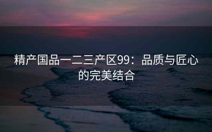 精产国品一二三产区99：品质与匠心的完美结合