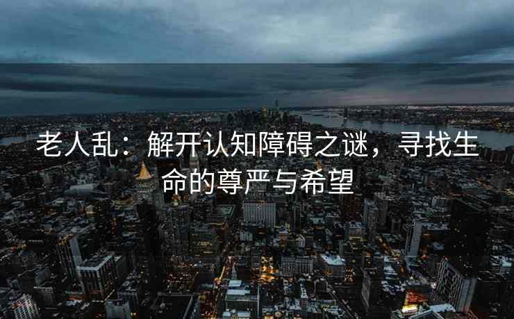 老人乱：解开认知障碍之谜，寻找生命的尊严与希望