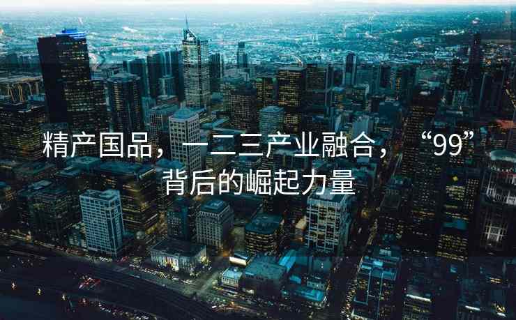 精产国品，一二三产业融合，“99”背后的崛起力量