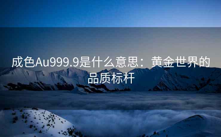 成色Au999.9是什么意思：黄金世界的品质标杆