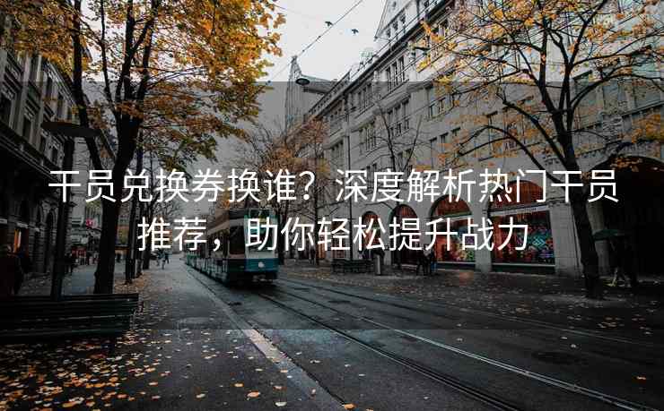 干员兑换券换谁？深度解析热门干员推荐，助你轻松提升战力