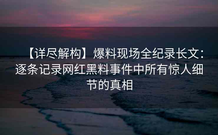 【详尽解构】爆料现场全纪录长文：逐条记录网红黑料事件中所有惊人细节的真相