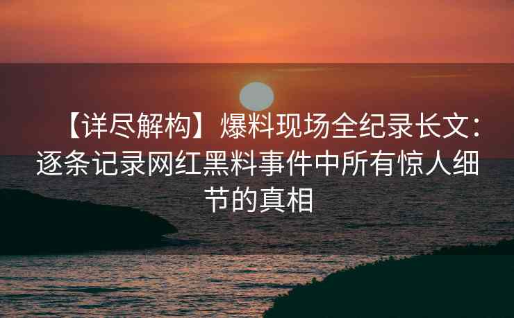 【详尽解构】爆料现场全纪录长文：逐条记录网红黑料事件中所有惊人细节的真相