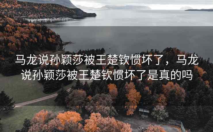 马龙说孙颖莎被王楚钦惯坏了，马龙说孙颖莎被王楚钦惯坏了是真的吗