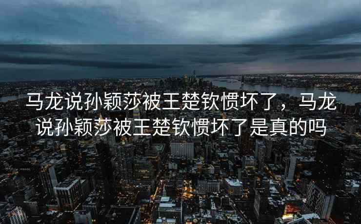 马龙说孙颖莎被王楚钦惯坏了，马龙说孙颖莎被王楚钦惯坏了是真的吗